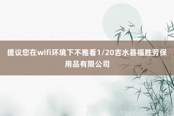 提议您在wifi环境下不雅看1/20吉水县福胜劳保用品有限公司